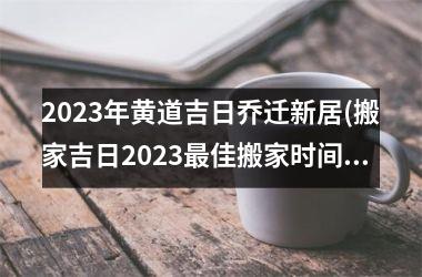 2023年黄道吉日乔迁新居(搬家吉日2023最佳搬家时间)
