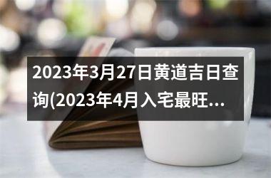 2023年3月27日黄道吉日查询(2023年4月入宅最旺日子老黄历)