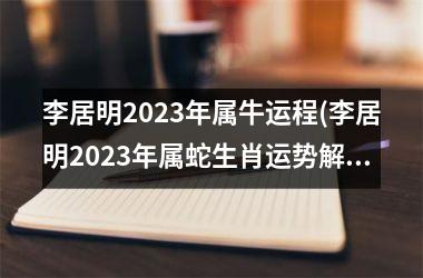 李居明2023年属牛运程(李居明2023年属蛇生肖运势解析完整版)