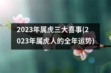 2023年属虎三大喜事(2023年属虎人的全年运势)