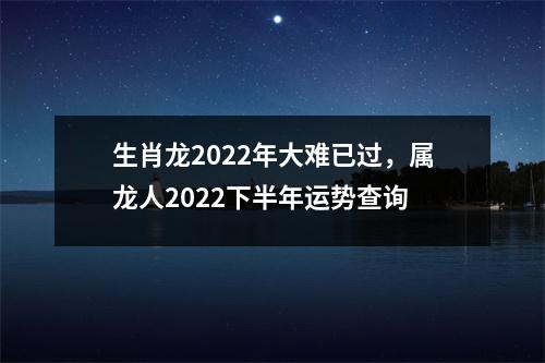 生肖龙2022年大难已过，属龙人2022下半年运势查询