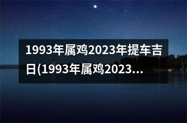 1993年属鸡2023年提车吉日(1993年属鸡2023年的运势及运程详解)