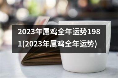 2023年属鸡全年运势1981(2023年属鸡全年运势)