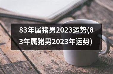 83年属猪男2023运势(83年属猪男2023年运势)