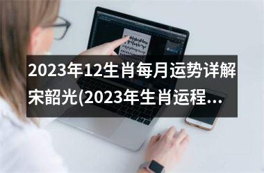 2023年12生肖每月运势详解宋韶光(2023年生肖运程：宋韶光月月解析)