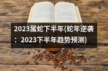 2023属蛇下半年(蛇年逆袭：2023下半年趋势预测)