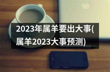 2023年属羊要出大事(属羊2023大事预测)
