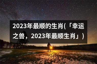 <h3>2023年最顺的生肖(「幸运之兽，2023年最顺生肖」)