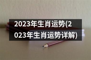 2023年生肖运势(2023年生肖运势详解)