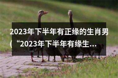 2023年下半年有正缘的生肖男(“2023年下半年有缘生肖男桃花盛开”)