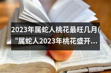 2023年属蛇人桃花最旺几月(“属蛇人2023年桃花盛开期限揭晓！”)