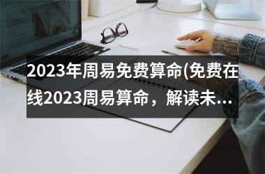 2023年周易免费算命(免费在线2023周易算命，解读未来命运)