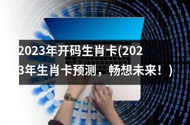 2023年开码生肖卡(2023年生肖卡预测，畅想未来！)