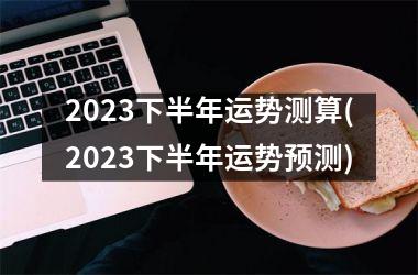 2023下半年运势测算(2023下半年运势预测)