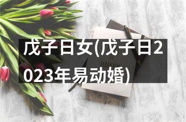 戊子日女(戊子日2023年易动婚)