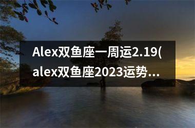 Alex双鱼座一周运2.19(alex双鱼座2023运势)