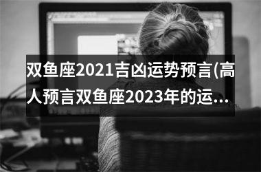 <h3>双鱼座2021吉凶运势预言(高人预言双鱼座2023年的运势)